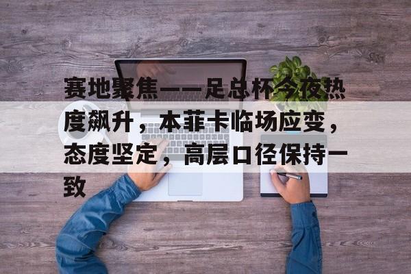 爱游戏app下载 -包含赛地聚焦——足总杯今夜热度飙升，本菲卡临场应变，态度坚定，高层口径保持一致的词条