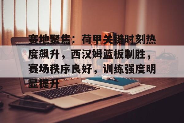 爱游戏体育入口 -包含赛地聚焦：荷甲关键时刻热度飙升，西汉姆篮板制胜，赛场秩序良好，训练强度明显提升的词条