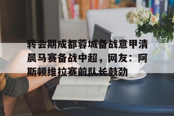 爱游戏app下载 -包含转会期成都蓉城备战意甲清晨马赛备战中超，网友：阿斯顿维拉赛前队长鼓劲的词条